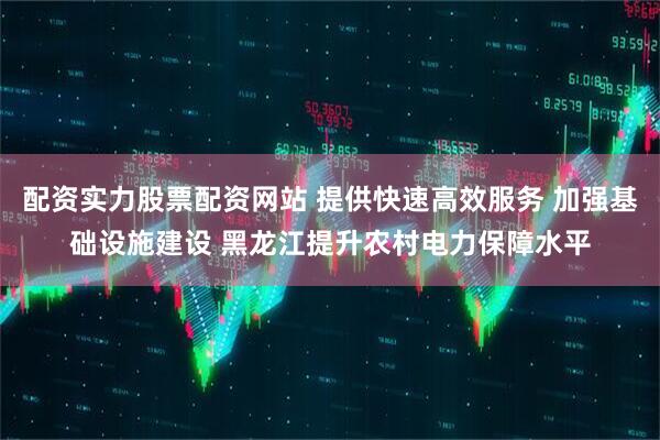 配资实力股票配资网站 提供快速高效服务 加强基础设施建设 黑龙江提升农村电力保障水平