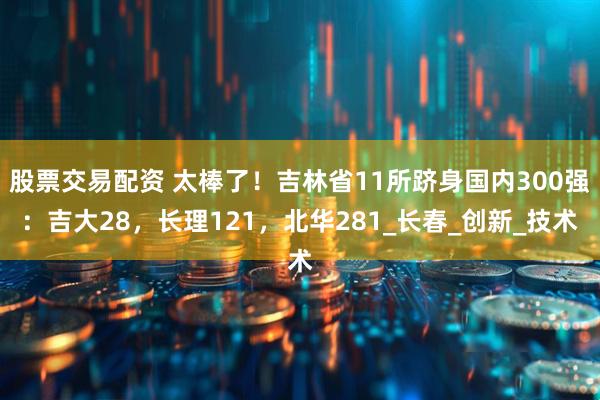 股票交易配资 太棒了！吉林省11所跻身国内300强：吉大28，长理121，北华281_长春_创新_技术