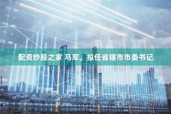 配资炒股之家 马军，拟任省辖市市委书记