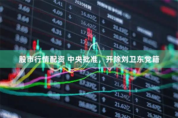 股市行情配资 中央批准，开除刘卫东党籍