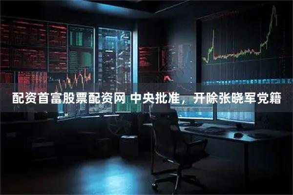 配资首富股票配资网 中央批准，开除张晓军党籍