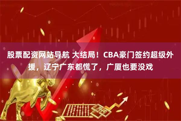 股票配资网站导航 大结局！CBA豪门签约超级外援，辽宁广东都慌了，广厦也要没戏