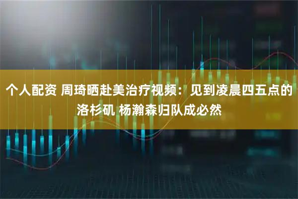 个人配资 周琦晒赴美治疗视频：见到凌晨四五点的洛杉矶 杨瀚森归队成必然
