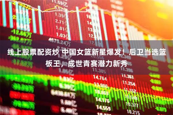 线上股票配资炒 中国女篮新星爆发！后卫当选篮板王，成世青赛潜力新秀
