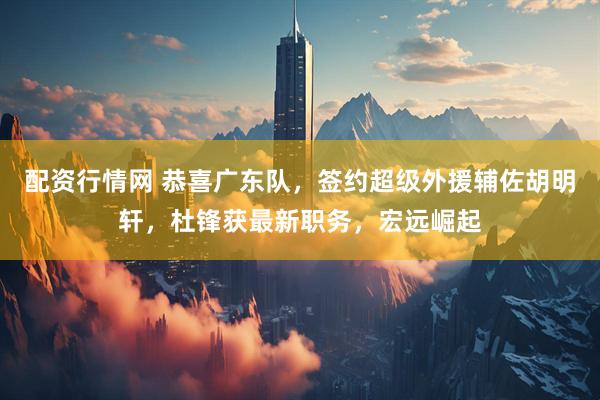 配资行情网 恭喜广东队，签约超级外援辅佐胡明轩，杜锋获最新职务，宏远崛起
