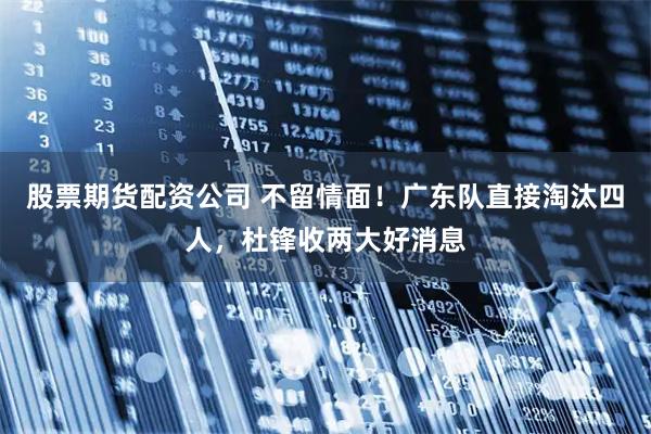 股票期货配资公司 不留情面！广东队直接淘汰四人，杜锋收两大好消息