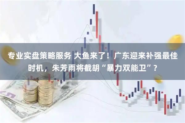 专业实盘策略服务 大鱼来了！广东迎来补强最佳时机，朱芳雨将截胡“暴力双能卫”？