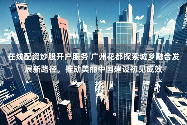 在线配资炒股开户服务 广州花都探索城乡融合发展新路径，推动美丽中国建设初见成效