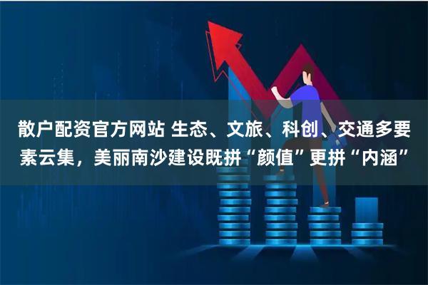 散户配资官方网站 生态、文旅、科创、交通多要素云集，美丽南沙建设既拼“颜值”更拼“内涵”