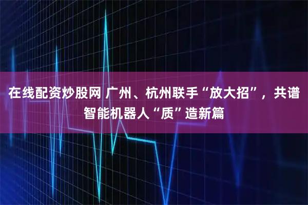 在线配资炒股网 广州、杭州联手“放大招”，共谱智能机器人“质”造新篇