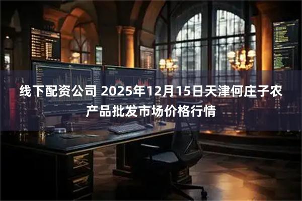 线下配资公司 2025年12月15日天津何庄子农产品批发市场价格行情